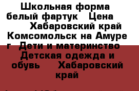 Школьная форма  белый фартук › Цена ­ 1 500 - Хабаровский край, Комсомольск-на-Амуре г. Дети и материнство » Детская одежда и обувь   . Хабаровский край